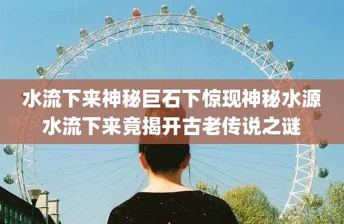 水流下来神秘巨石下惊现神秘水源水流下来竟揭开古老传说之谜