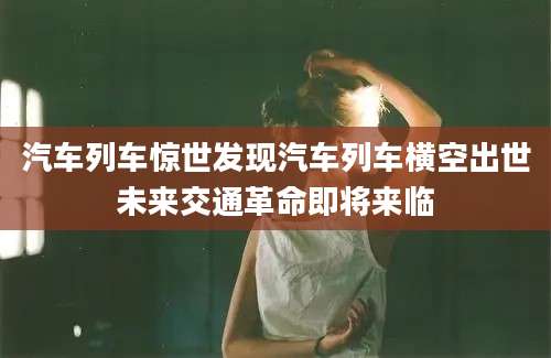 汽车列车惊世发现汽车列车横空出世未来交通革命即将来临