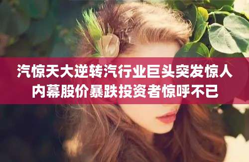 汽惊天大逆转汽行业巨头突发惊人内幕股价暴跌投资者惊呼不已