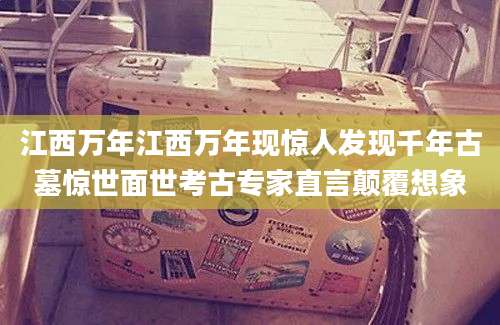 江西万年江西万年现惊人发现千年古墓惊世面世考古专家直言颠覆想象