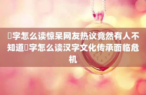 氹字怎么读惊呆网友热议竟然有人不知道氹字怎么读汉字文化传承面临危机