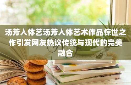 汤芳人体艺汤芳人体艺术作品惊世之作引发网友热议传统与现代的完美融合