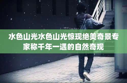 水色山光水色山光惊现绝美奇景专家称千年一遇的自然奇观