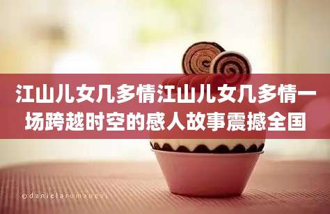 江山儿女几多情江山儿女几多情一场跨越时空的感人故事震撼全国