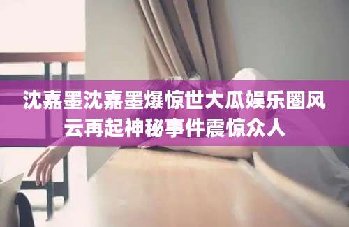 沈嘉墨沈嘉墨爆惊世大瓜娱乐圈风云再起神秘事件震惊众人