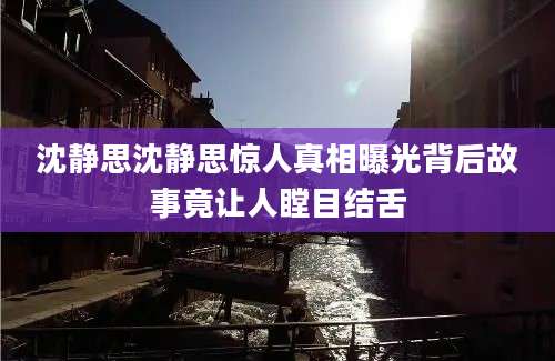 沈静思沈静思惊人真相曝光背后故事竟让人瞠目结舌