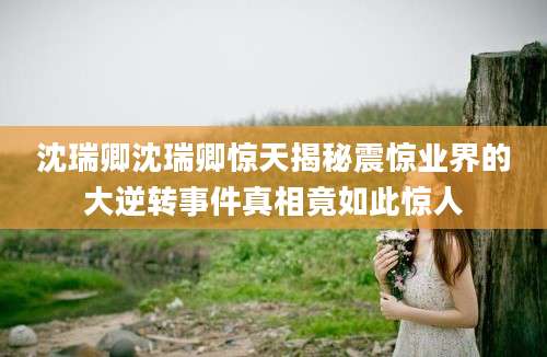 沈瑞卿沈瑞卿惊天揭秘震惊业界的大逆转事件真相竟如此惊人