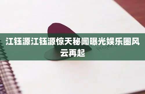 江钰源江钰源惊天秘闻曝光娱乐圈风云再起