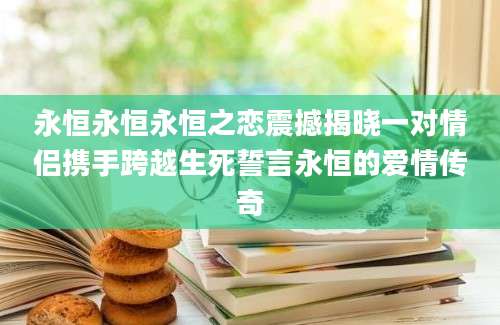 永恒永恒永恒之恋震撼揭晓一对情侣携手跨越生死誓言永恒的爱情传奇