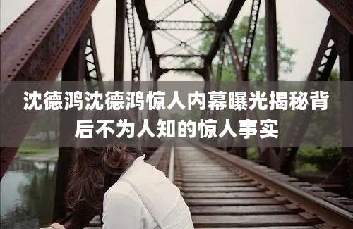 沈德鸿沈德鸿惊人内幕曝光揭秘背后不为人知的惊人事实
