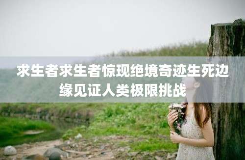 求生者求生者惊现绝境奇迹生死边缘见证人类极限挑战