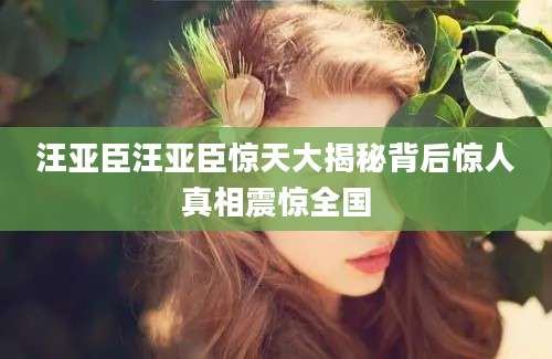 汪亚臣汪亚臣惊天大揭秘背后惊人真相震惊全国