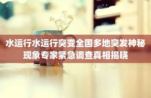 水运行水运行突变全国多地突发神秘现象专家紧急调查真相揭晓
