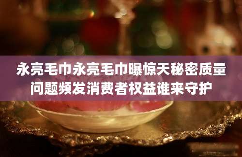 永亮毛巾永亮毛巾曝惊天秘密质量问题频发消费者权益谁来守护