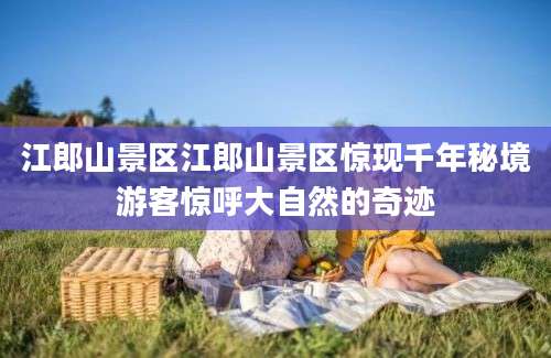 江郎山景区江郎山景区惊现千年秘境游客惊呼大自然的奇迹
