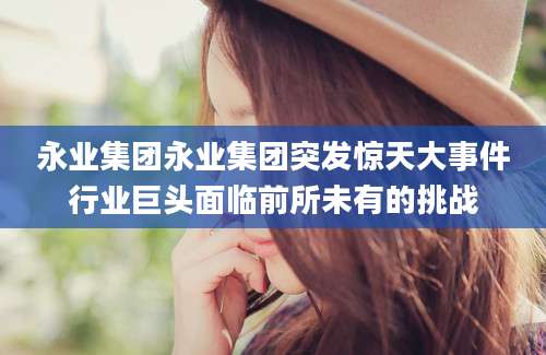 永业集团永业集团突发惊天大事件行业巨头面临前所未有的挑战