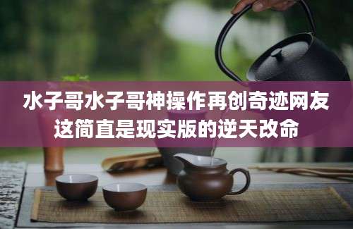 水子哥水子哥神操作再创奇迹网友这简直是现实版的逆天改命