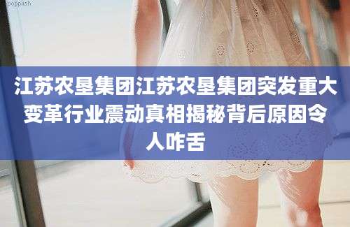 江苏农垦集团江苏农垦集团突发重大变革行业震动真相揭秘背后原因令人咋舌