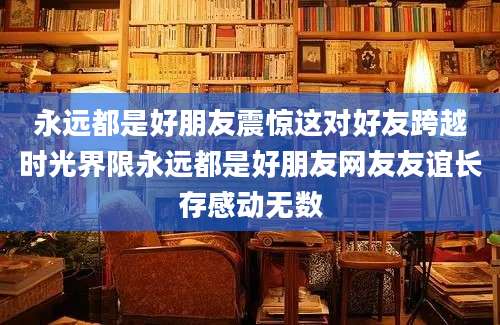 永远都是好朋友震惊这对好友跨越时光界限永远都是好朋友网友友谊长存感动无数