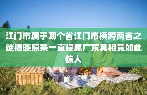 江门市属于哪个省江门市横跨两省之谜揭晓原来一直误属广东真相竟如此惊人