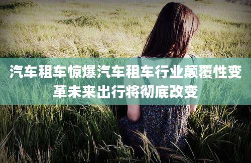汽车租车惊爆汽车租车行业颠覆性变革未来出行将彻底改变