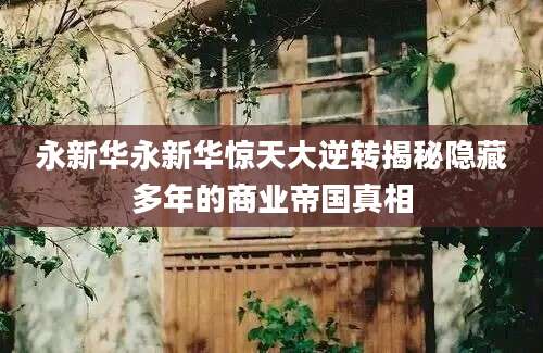 永新华永新华惊天大逆转揭秘隐藏多年的商业帝国真相