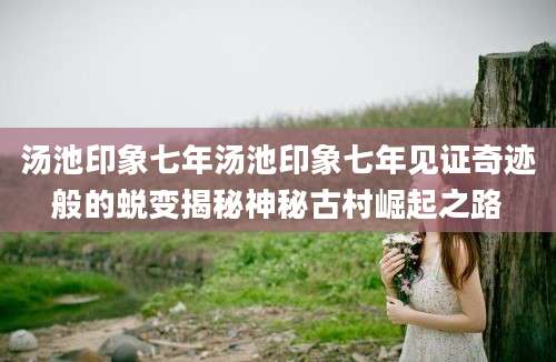 汤池印象七年汤池印象七年见证奇迹般的蜕变揭秘神秘古村崛起之路