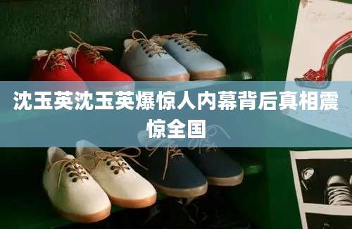 沈玉英沈玉英爆惊人内幕背后真相震惊全国