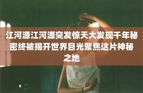 江河源江河源突发惊天大发现千年秘密终被揭开世界目光聚焦这片神秘之地