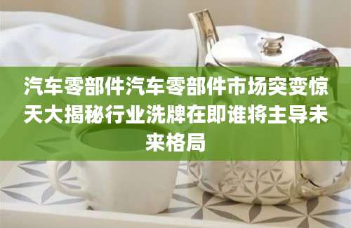 汽车零部件汽车零部件市场突变惊天大揭秘行业洗牌在即谁将主导未来格局