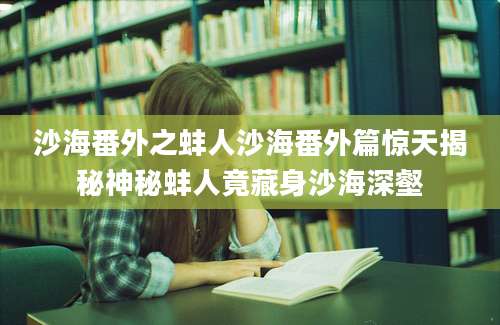 沙海番外之蚌人沙海番外篇惊天揭秘神秘蚌人竟藏身沙海深壑