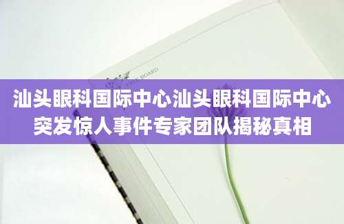 汕头眼科国际中心汕头眼科国际中心突发惊人事件专家团队揭秘真相