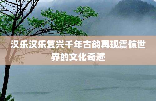 汉乐汉乐复兴千年古韵再现震惊世界的文化奇迹