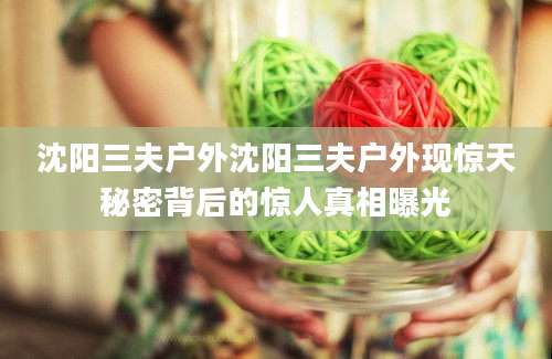 沈阳三夫户外沈阳三夫户外现惊天秘密背后的惊人真相曝光