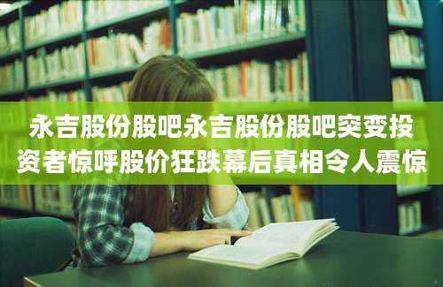 永吉股份股吧永吉股份股吧突变投资者惊呼股价狂跌幕后真相令人震惊