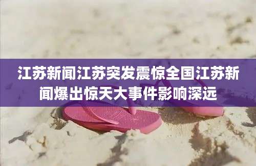 江苏新闻江苏突发震惊全国江苏新闻爆出惊天大事件影响深远