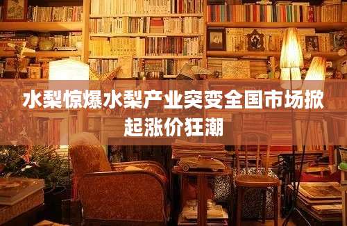 水梨惊爆水梨产业突变全国市场掀起涨价狂潮