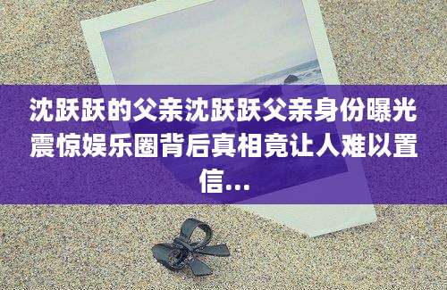 沈跃跃的父亲沈跃跃父亲身份曝光震惊娱乐圈背后真相竟让人难以置信...