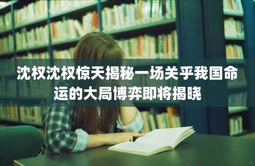 沈权沈权惊天揭秘一场关乎我国命运的大局博弈即将揭晓
