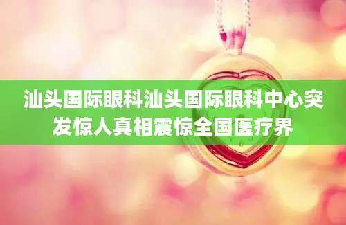 汕头国际眼科汕头国际眼科中心突发惊人真相震惊全国医疗界