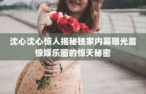 沈心沈心惊人揭秘独家内幕曝光震惊娱乐圈的惊天秘密