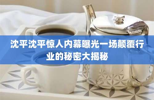 沈平沈平惊人内幕曝光一场颠覆行业的秘密大揭秘