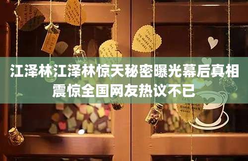 江泽林江泽林惊天秘密曝光幕后真相震惊全国网友热议不已