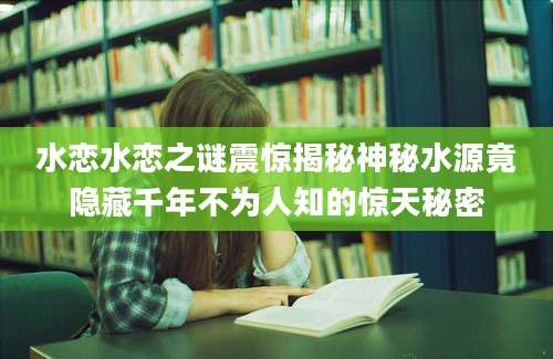 水恋水恋之谜震惊揭秘神秘水源竟隐藏千年不为人知的惊天秘密