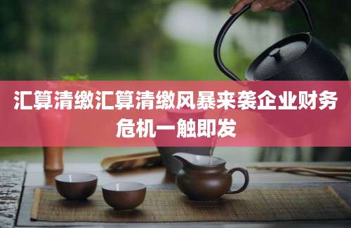 汇算清缴汇算清缴风暴来袭企业财务危机一触即发