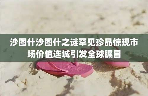 沙图什沙图什之谜罕见珍品惊现市场价值连城引发全球瞩目