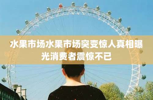 水果市场水果市场突变惊人真相曝光消费者震惊不已