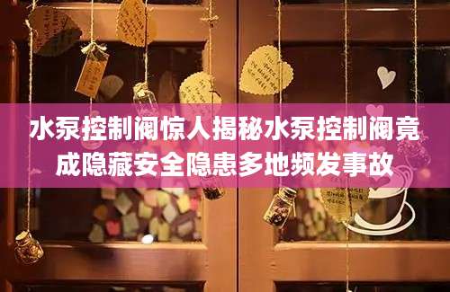 水泵控制阀惊人揭秘水泵控制阀竟成隐藏安全隐患多地频发事故