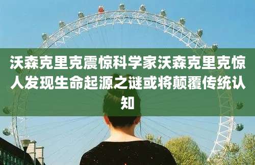 沃森克里克震惊科学家沃森克里克惊人发现生命起源之谜或将颠覆传统认知
