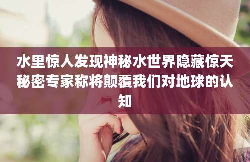 水里惊人发现神秘水世界隐藏惊天秘密专家称将颠覆我们对地球的认知
